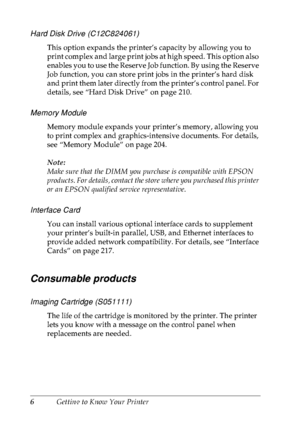 Page 196Getting to Know Your Printer
Hard Disk Drive (C12C824061)
This option expands the printer’s capacity by allowing you to 
print complex and large print jobs at high speed. This option also 
enables you to use the Reserve Job function. By using the Reserve 
Job function, you can store print jobs in the printer’s hard disk 
and print them later directly from the printer’s control panel. For 
details, see “Hard Disk Drive” on page 210.
Memory Module
Memory module expands your printer’s memory, allowing you...