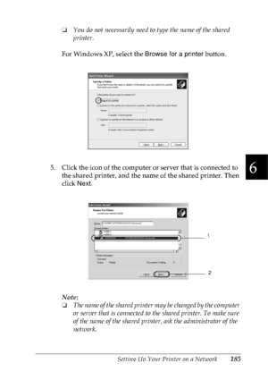 Page 198Setting Up Your Printer on a Network185
6
6
6
6
6
6
6
6
6
6
6
6
❏You do not necessarily need to type the name of the shared 
printer.
For Windows XP, select the Browse for a printer button.
5. Click the icon of the computer or server that is connected to 
the shared printer, and the name of the shared printer. Then 
click Next.
Note:
❏The name of the shared printer may be changed by the computer 
or server that is connected to the shared printer. To make sure 
of the name of the shared printer, ask the...