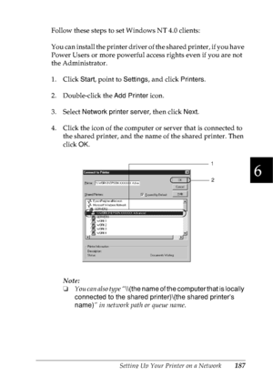 Page 200Setting Up Your Printer on a Network187
6
6
6
6
6
6
6
6
6
6
6
6
Follow these steps to set Windows NT 4.0 clients:
You can install the printer driver of the shared printer, if you have 
Power Users or more powerful access rights even if you are not 
the Administrator.
1. Click Start, point to Settings, and click Printers.
2. Double-click the Add Printer icon.
3. Select Network printer server, then click Next.
4. Click the icon of the computer or server that is connected to 
the shared printer, and the...