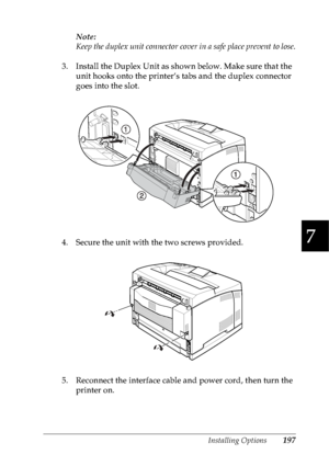 Page 210Installing Options197
7
7
7
7
7
7
7
7
7
7
7
7
Note:
Keep the duplex unit connector cover in a safe place prevent to lose.
3. Install the Duplex Unit as shown below. Make sure that the 
unit hooks onto the printer’s tabs and the duplex connector 
goes into the slot.
4. Secure the unit with the two screws provided.
5. Reconnect the interface cable and power cord, then turn the 
printer on.
 