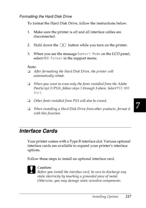 Page 230Installing Options217
7
7
7
7
7
7
7
7
7
7
7
7
Formatting the Hard Disk Drive
To format the Hard Disk Drive, follow the instructions below.
1. Make sure the printer is off and all interface cables are 
disconnected.
2. Hold down the   button while you turn on the printer.
3. When you see the message Support Mode on the LCD panel, 
select HDD Format in the support menu.
Note:
❏After formatting the Hard Disk Drive, the printer will 
automatically reboot.
❏When you want to erase only the fonts installed from...