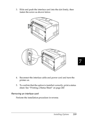 Page 232Installing Options219
7
7
7
7
7
7
7
7
7
7
7
7
3. Slide and push the interface card into the slot firmly, then 
fasten the screw as shown below.
4. Reconnect the interface cable and power cord and turn the 
printer on.
5. To confirm that the option is installed correctly, print a status 
sheet. See “Printing a Status Sheet” on page 260
Removing an interface card
Perform the installation procedure in reverse.
 