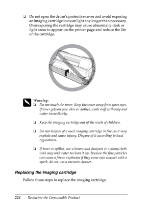 Page 237224Replacing the Consumable Product ❏Do not open the drum’s protective cover and avoid exposing 
an imaging cartridge to room light any longer than necessary. 
Overexposing the cartridge may cause abnormally dark or 
light areas to appear on the printer page and reduce the life 
of the cartridge.
w
Warning:
❏Do not touch the toner. Keep the toner away from your eyes. 
If toner gets on your skin or clothes, wash it off with soap and 
water immediately.
❏Keep the imaging cartridge out of the reach of...