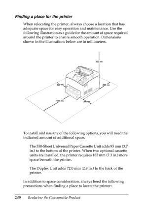 Page 253240Replacing the Consumable Product
Finding a place for the printer
When relocating the printer, always choose a location that has 
adequate space for easy operation and maintenance. Use the 
following illustration as a guide for the amount of space required 
around the printer to ensure smooth operation. Dimensions 
shown in the illustrations below are in millimeters.
To install and use any of the following options, you will need the 
indicated amount of additional space.
The 550-Sheet Universal Paper...