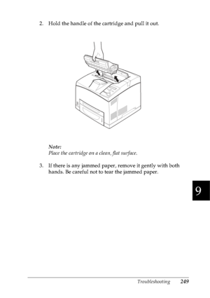 Page 262Troubleshooting249
9
9
9
9
9
9
9
9
9
9
9
9
2. Hold the handle of the cartridge and pull it out.
Note:
Place the cartridge on a clean, flat surface.
3. If there is any jammed paper, remove it gently with both 
hands. Be careful not to tear the jammed paper.
 