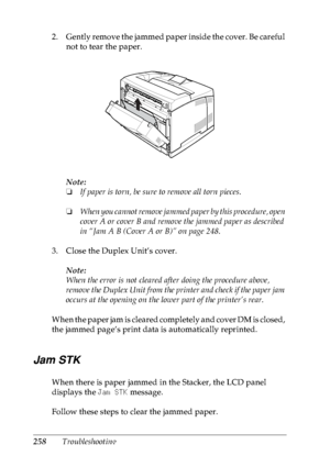 Page 271258Troubleshooting 2. Gently remove the jammed paper inside the cover. Be careful 
not to tear the paper.
Note:
❏If paper is torn, be sure to remove all torn pieces.
❏When you cannot remove jammed paper by this procedure, open 
cover A or cover B and remove the jammed paper as described 
in “Jam A B (Cover A or B)” on page 248.
3. Close the Duplex Unit’s cover.
Note:
When the error is not cleared after doing the procedure above, 
remove the Duplex Unit from the printer and check if the paper jam 
occurs...