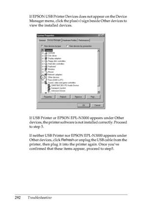 Page 305292TroubleshootingIf EPSON USB Printer Devices does not appear on the Device 
Manager menu, click the plus(+) sign beside Other devices to 
view the installed devices.
If USB Printer or EPSON EPL-N3000 appears under Other 
devices, the printer software is not installed correctly. Proceed 
to step 5.
If neither USB Printer nor EPSON EPL-N3000 appears under 
Other devices, click Refresh or unplug the USB cable from the 
printer, then plug it into the printer again. Once you’ve 
confirmed that these items...