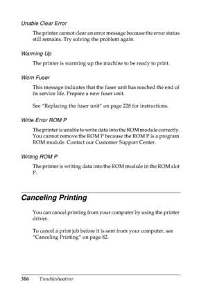 Page 319306Troubleshooting
Unable Clear Error
The printer cannot clear an error message because the error status 
still remains. Try solving the problem again.
Warming Up
The printer is warming up the machine to be ready to print.
Worn Fuser
This message indicates that the fuser unit has reached the end of 
its service life. Prepare a new fuser unit.
See “Replacing the fuser unit” on page 228 for instructions.
Write Error ROM P
The printer is unable to write data into the ROM module correctly. 
You cannot remove...