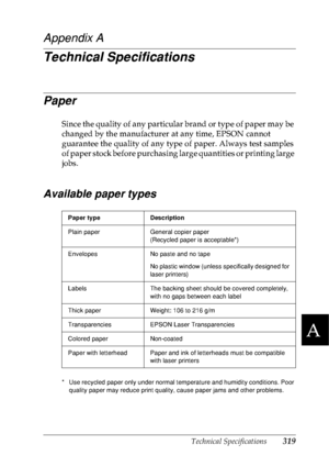 Page 332Technical Specifications319
A
A
A
A
A
A
A
A
A
A
A
A
Appendix A
Technical Specifications
Paper
Since the quality of any particular brand or type of paper may be 
changed by the manufacturer at any time, EPSON cannot 
guarantee the quality of any type of paper. Always test samples 
of paper stock before purchasing large quantities or printing large 
jobs.
Available paper types
* Use recycled paper only under normal temperature and humidity conditions. Poor 
quality paper may reduce print quality, cause...