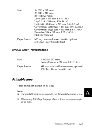 Page 336Technical Specifications323
A
A
A
A
A
A
A
A
A
A
A
A
EPSON Laser Transparencies
Printable area
4-mm minimum margin on all sides
Note:
❏The printable area varies, depending on the emulation mode in use.
❏When using ESC/Page language, there is 5-mm minimum margin 
on all sides. Size: A4 (210 × 297 mm)
A5 (148 × 210 mm)
B5 (182 × 257 mm)
Letter (216 × 279 mm, 8.5 × 11 in.)
Legal (216 × 356 mm, 8.5 × 14 in.)
Half-Letter (140 mm × 216 mm, 5.5 × 8.5 in.)
Government Letter (203 × 267 mm, 8.0 × 10.5 in.)...