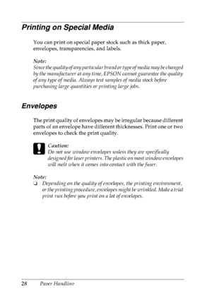 Page 4128Paper Handling
Printing on Special Media
You can print on special paper stock such as thick paper, 
envelopes, transparencies, and labels.
Note:
Since the quality of any particular brand or type of media may be changed 
by the manufacturer at any time, EPSON cannot guarantee the quality 
of any type of media. Always test samples of media stock before 
purchasing large quantities or printing large jobs.
Envelopes
The print quality of envelopes may be irregular because different 
parts of an envelope...