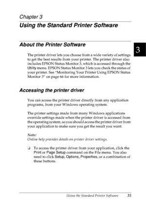 Page 48Using the Standard Printer Software35
3
3
3
3
3
3
3
3
3
3
3
3
Chapter 3
Using the Standard Printer Software
About the Printer Software
The printer driver lets you choose from a wide variety of settings 
to get the best results from your printer. The printer driver also 
includes EPSON Status Monitor 3, which is accessed through the 
Utility menu. EPSON Status Monitor 3 lets you check the status of 
your printer. See “Monitoring Your Printer Using EPSON Status 
Monitor 3” on page 66 for more information....
