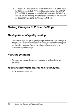 Page 4936Using the Standard Printer Software ❏To access the printer driver from Windows, click Start, point 
to Settings, and click Printers. Next, right-click the EPSON 
EPL-N3000 Advanced icon and click Properties (in Windows 
Me, 98, or 95), Printing Preferences (in Windows XP or 2000) 
or Document Defaults (in Windows NT 4.0).
Making Changes to Printer Settings
Making the print quality setting
You can change the print quality of printouts through settings in 
the printer driver. With the printer driver, you...