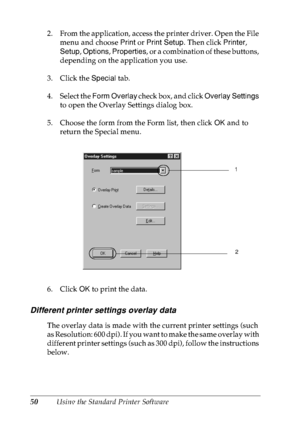 Page 6350Using the Standard Printer Software 2. From the application, access the printer driver. Open the File 
menu and choose Print or Print Setup. Then click Printer, 
Setup, Options, Properties, or a combination of these buttons, 
depending on the application you use.
3. Click the Special tab.
4. Select the Form Overlay check box, and click Overlay Settings 
to open the Overlay Settings dialog box.
5. Choose the form from the Form list, then click OK and to 
return the Special menu.
6. Click OK to print the...