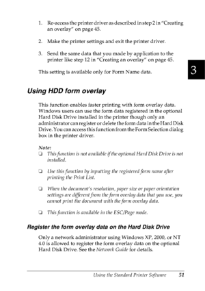 Page 64Using the Standard Printer Software51
3
3
3
3
3
3
3
3
3
3
3
3
1. Re-access the printer driver as described in step 2 in “Creating 
an overlay” on page 45.
2. Make the printer settings and exit the printer driver.
3. Send the same data that you made by application to the 
printer like step 12 in “Creating an overlay” on page 45.
This setting is available only for Form Name data.
Using HDD form overlay
This function enables faster printing with form overlay data. 
Windows users can use the form data...