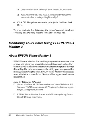 Page 7966Using the Standard Printer Software❏Only numbers from 1 through 4 can be used for passwords.
❏Keep passwords in a safe place. You must enter the correct 
password when printing a Confidential Job.
6. Click OK. The printer stores the print job in the Hard Disk 
Drive. 
To print or delete this data using the printer’s control panel, see 
“Printing and Deleting Reserve Job Data” on page 341.
Monitoring Your Printer Using EPSON Status 
Monitor 3
About EPSON Status Monitor 3
EPSON Status Monitor 3 is a...