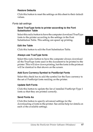 Page 110Using the PostScript Printer Software (Windows)97
4
4
4
4
4
4
4
4
4
4
4
4
Restore Defaults
Click this button to reset the settings on this sheet to their default 
values.
Fonts tab settings
Send TrueType fonts to printer according to the Font 
Substitution Table
Select this radio button to have the computer download TrueType 
fonts to the printer according to the settings in the Font 
Substitution Table. This setting can speed up printing.
Edit the Table
Click this button to edit the Font Substitution...