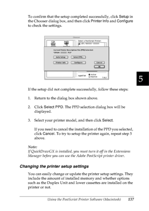 Page 150Using the PostScript Printer Software (Macintosh)137
5
5
5
5
5
5
5
5
5
5
5
5
To confirm that the setup completed successfully, click Setup in 
the Chooser dialog box, and then click Printer Info and Configure 
to check the settings.
If the setup did not complete successfully, follow these steps:
1. Return to the dialog box shown above.
2. Click Select PPD. The PPD selection dialog box will be 
displayed.
3. Select your printer model, and then click Select.
If you need to cancel the installation of the...