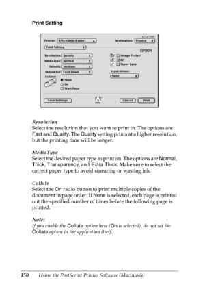 Page 163150Using the PostScript Printer Software (Macintosh) Print Setting
Resolution
Select the resolution that you want to print in. The options are 
Fast and Quality. The Quality setting prints at a higher resolution, 
but the printing time will be longer.
MediaType
Select the desired paper type to print on. The options are Normal, 
Thick, Transparency, and Extra Thick. Make sure to select the 
correct paper type to avoid smearing or wasting ink.
Collate
Select the On radio button to print multiple copies of...