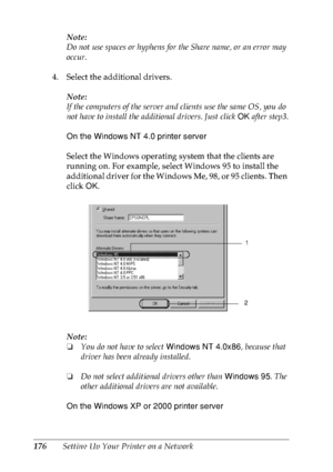 Page 189176Setting Up Your Printer on a NetworkNote:
Do not use spaces or hyphens for the Share name, or an error may 
occur.
4. Select the additional drivers.
Note:
If the computers of the server and clients use the same OS, you do 
not have to install the additional drivers. Just click OK after step3.
On the Windows NT 4.0 printer server
Select the Windows operating system that the clients are 
running on. For example, select Windows 95 to install the 
additional driver for the Windows Me, 98, or 95 clients....