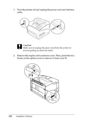 Page 209196Installing Options 1. Turn the printer off and unplug the power cord and interface 
cable.
c
Caution:
Make sure to unplug the power cord from the printer to 
prevent getting an electrical shock. 
2. Remove the duplex unit connector cover. Then, pinch the two 
hooks on the option cover to remove it from cover B.
 