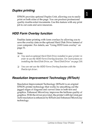 Page 22Getting to Know Your Printer9
1
1
1
1
1
1
1
1
1
1
1
1
Duplex printing
EPSON provides optional Duplex Unit, allowing you to easily 
print on both sides of the page. You can produce professional 
quality double-sided documents. Use this feature with any print 
job to cut costs and save resources.
HDD Form Overlay function
Enables faster printing with form overlays by allowing you to 
save the overlay data on the optional Hard Disk Drive instead of 
your computer. For details, see “Using HDD form overlay”...