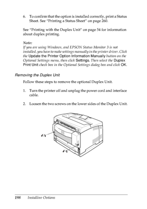 Page 211198Installing Options 6. To confirm that the option is installed correctly, print a Status 
Sheet. See “Printing a Status Sheet” on page 260.
See “Printing with the Duplex Unit” on page 54 for information 
about duplex printing.
Note:
If you are using Windows, and EPSON Status Monitor 3 is not 
installed, you have to make settings manually in the printer driver. Click 
the Update the Printer Option Information Manually button on the 
Optional Settings menu, then click Settings. Then select the Duplex...