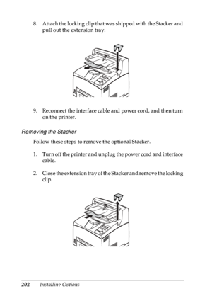 Page 215202Installing Options 8. Attach the locking clip that was shipped with the Stacker and 
pull out the extension tray.
9. Reconnect the interface cable and power cord, and then turn 
on the printer.
Removing the Stacker
Follow these steps to remove the optional Stacker.
1. Turn off the printer and unplug the power cord and interface 
cable.
2. Close the extension tray of the Stacker and remove the locking 
clip.
 