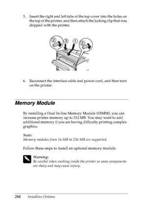 Page 217204Installing Options
5. Insert the right and left tabs of the top cover into the holes on 
the top of the printer, and then  attach the locking clip that was 
shipped with the printer.
6. Reconnect the interface cable and power cord, and then turn  on the printer.
Memory Module
By installing a Dual In-line Memory Module (DIMM), you can 
increase  printer  memory  up  to  512 MB. You may  want  to  add 
additional memory if you are having difficulty printing complex 
graphics.
Note:
Memory modules from...