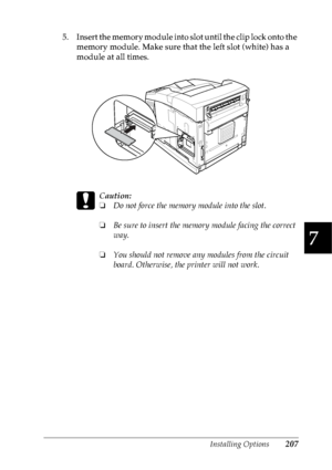 Page 220Installing Options207
7
7
7
7
7
7
7
7
7
7
7
7
5. Insert the memory module into slot until the clip lock onto the 
memory module. Make sure that the left slot (white) has a 
module at all times.
c
Caution:
❏Do not force the memory module into the slot.
❏Be sure to insert the memory module facing the correct 
way.
❏You should not remove any modules from the circuit 
board. Otherwise, the printer will not work.
 