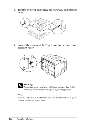 Page 231218Installing Options 1. Turn the printer off and unplug the power cord and interface 
cable.
2. Remove the screws and the Type B interface card slot cover 
as shown below.
w
Warning:
Removing screws and covers that are not described in the 
following instructions will expose high voltage areas.
Note:
Keep the slot cover in a safe place. You will need to reattach it if you 
remove the interface card later.
 