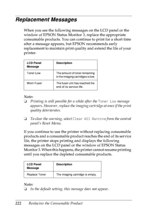 Page 235222Replacing the Consumable Product
Replacement Messages
When you see the following messages on the LCD panel or the 
window of EPSON Status Monitor 3, replace the appropriate 
consumable products. You can continue to print for a short time 
after a message appears, but EPSON recommends early 
replacement to maintain print quality and extend the life of your 
printer.
Note:
❏Printing is still possible for a while after the Toner Low message 
appears. However, replace the imaging cartridge at once if the...