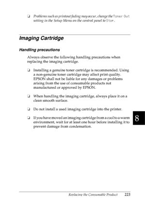 Page 236Replacing the Consumable Product223
8
8
8
8
8
8
8
8
8
8
8
8
❏Problems such as printout fading may occur, change the Toner Out 
setting in the Setup Menu on the control panel to Stop.
Imaging Cartridge
Handling precautions
Always observe the following handling precautions when 
replacing the imaging cartridge.
❏Installing a genuine toner cartridge is recommended. Using 
a non-genuine toner cartridge may affect print quality. 
EPSON shall not be liable for any damages or problems 
arising from the use of...