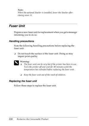 Page 241228Replacing the Consumable ProductNote:
When the optional Stacker is installed, lower the Stacker after 
closing cover A.
Fuser Unit
Prepare a new fuser unit for replacement when you get a message 
informing you to do so.
Handling precautions
Note the following handling precautions before replacing the 
fuser unit:
❏Do not touch the surface of the fuser unit. Doing so may 
impair print quality.
w
Warning:
❏The fuser unit can be very hot if the printer has been in use. 
Turn the printer off and wait for...