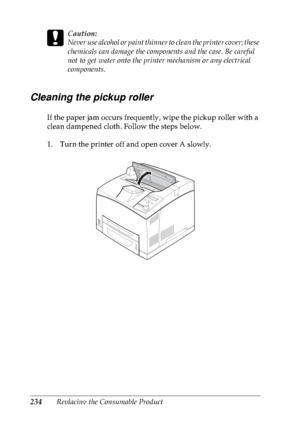 Page 247234Replacing the Consumable Product
c
Caution:
Never use alcohol or paint thinner to clean the printer cover; these 
chemicals can damage the components and the case. Be careful 
not to get water onto the printer mechanism or any electrical 
components.
Cleaning the pickup roller
If the paper jam occurs frequently, wipe the pickup roller with a 
clean dampened cloth. Follow the steps below.
1. Turn the printer off and open cover A slowly.
 