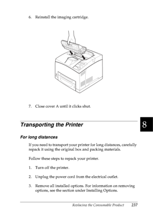 Page 250Replacing the Consumable Product237
8
8
8
8
8
8
8
8
8
8
8
8
6. Reinstall the imaging cartridge.
7. Close cover A until it clicks shut.
Transporting the Printer
For long distances
If you need to transport your printer for long distances, carefully 
repack it using the original box and packing materials.
Follow these steps to repack your printer.
1. Turn off the printer.
2. Unplug the power cord from the electrical outlet.
3. Remove all installed options. For information on removing 
options, see the...