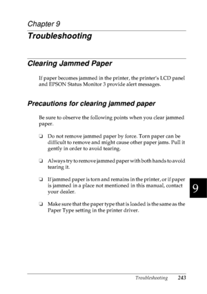 Page 256Troubleshooting243
9
9
9
9
9
9
9
9
9
9
9
9
Chapter 9
Troubleshooting
Clearing Jammed Paper
If paper becomes jammed in the printer, the printer’s LCD panel 
and EPSON Status Monitor 3 provide alert messages.
Precautions for clearing jammed paper
Be sure to observe the following points when you clear jammed 
paper.
❏Do not remove jammed paper by force. Torn paper can be 
difficult to remove and might cause other paper jams. Pull it 
gently in order to avoid tearing.
❏Always try to remove jammed paper with...