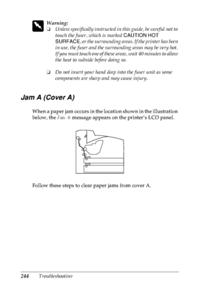 Page 257244Troubleshooting
w
Warning:
❏Unless specifically instructed in this guide, be careful not to 
touch the fuser, which is marked CAUTION HOT 
SURFACE, or the surrounding areas. If the printer has been 
in use, the fuser and the surrounding areas may be very hot. 
If you must touch one of these areas, wait 40 minutes to allow 
the heat to subside before doing so.
❏Do not insert your hand deep into the fuser unit as some 
components are sharp and may cause injury.
Jam A (Cover A)
When a paper jam occurs in...