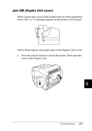 Page 270Troubleshooting257
9
9
9
9
9
9
9
9
9
9
9
9
Jam DM (Duplex Unit cover)
When a paper jam occurs in the location shown in the illustration 
below, the Jam DM message appears on the printer’s LCD panel.
Follow these steps to clear paper jams in the Duplex Unit’s cover.
1. Press the unlock button to unlock the hooks. Then open the 
cover of the Duplex Unit.
 