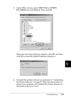 Page 306Troubleshooting293
9
9
9
9
9
9
9
9
9
9
9
9
5. Under Other devices, select USB Printer or EPSON 
EPL-N3000 and click Remove. Then click OK.
When the following dialog box appears, click OK, and then 
click OK to close the System Properties dialog box.
6. Uninstall the printer software as explained in “Uninstalling 
the Printer Software” on page 83. Then turn the printer off, 
restart your computer, and reinstall the printer software as 
described in the Setup Guide.
 