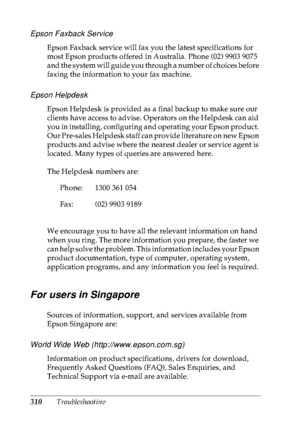 Page 323310Troubleshooting
Epson Faxback Service
Epson Faxback service will fax you the latest specifications for 
most Epson products offered in Australia. Phone (02) 9903 9075 
and the system will guide you through a number of choices before 
faxing the information to your fax machine.
Epson Helpdesk
Epson Helpdesk is provided as a final backup to make sure our 
clients have access to advise. Operators on the Helpdesk can aid 
you in installing, configuring and operating your Epson product. 
Our Pre-sales...