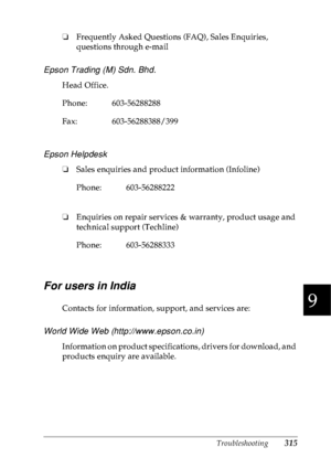 Page 328Troubleshooting315
9
9
9
9
9
9
9
9
9
9
9
9
❏Frequently Asked Questions (FAQ), Sales Enquiries, 
questions through e-mail
Epson Trading (M) Sdn. Bhd.
Head Office.
Epson Helpdesk
❏Sales enquiries and product information (Infoline)
❏Enquiries on repair services & warranty, product usage and 
technical support (Techline)
For users in India
Contacts for information, support, and services are:
World Wide Web (http://www.epson.co.in)
Information on product specifications, drivers for download, and 
products...