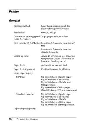 Page 337324Technical Specifications
Printer
General
Printing method: Laser beam scanning and dry 
electrophotographic process
Resolution: 600 dpi, 300dpi
Continuous printing speed* 
(with A4/Letter):34 pages per minute or less
First print (with A4/Letter): Less than 8.7 seconds from the MP 
tray
Less than 8.7 seconds from the 
standard cassette
Warm-up time: About 25 seconds or less at normal 
temperature (about 17 seconds or 
less from the sleep mode)
Paper feed: Automatic or manual feed
Paper feed alignment:...