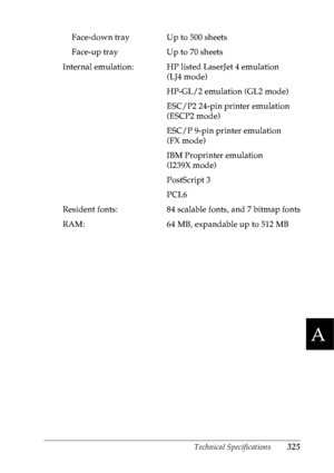 Page 338Technical Specifications325
A
A
A
A
A
A
A
A
A
A
A
A
Face-down tray Up to 500 sheets
Face-up tray Up to 70 sheets
Internal emulation: HP listed LaserJet 4 emulation  (LJ4 mode)
HP-GL/2 emulation (GL2 mode)
ESC/P2 24-pin printer emulation 
(ESCP2 mode)
ESC/P 9-pin printer emulation 
(FX mode)
IBM Proprinter emulation 
(I239X mode)
PostScript 3
PCL6
Resident fonts: 84 scalable fonts, and 7 bitmap fonts
RAM:  64 MB, expandable up to  512 MB
 