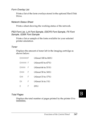 Page 360Functions of the Control Panel347
B
B
B
B
B
B
B
B
B
B
B
B
Form Overlay List
Prints a list of the form overlays stored in the optional Hard Disk 
Drive.
Network Status Sheet 
Prints a sheet showing the working status of the network.
PS3 Font List, LJ4 Font Sample, ESCP2 Font Sample, FX Font 
Sample, I239X Font Sample
Prints a list or sample of the fonts available for your selected 
printer emulation.
Toner
Displays the amount of toner left in the imaging cartridge as 
shown below:
Total Pages
Displays the...