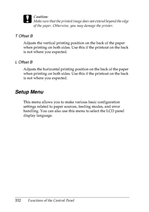 Page 365352Functions of the Control Panel
c
Caution:
Make sure that the printed image does not extend beyond the edge 
of the paper. Otherwise, you may damage the printer.
T Offset B
Adjusts the vertical printing position on the back of the paper 
when printing on both sides. Use this if the printout on the back 
is not where you expected.
L Offset B
Adjusts the horizontal printing position on the back of the paper 
when printing on both sides. Use this if the printout on the back 
is not where you expected....