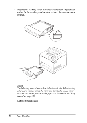 Page 3926Paper Handling 5. Replace the MP tray cover, making sure the front edge is flush 
and as far forward as possible. And reinsert the cassette in the 
printer.
Note:
The following paper sizes are detected automatically. When loading 
other paper sizes or fixing the paper size despite the loaded paper 
size, use the control panel to set the paper size. For details, see “Tray 
Menu” on page 348.
Detected paper sizes:
 