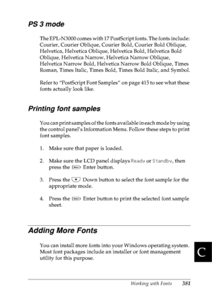 Page 394Working with Fonts381
C
C
C
C
C
C
C
C
C
C
C
C
PS 3 mode
The EPL-N3000 comes with 17 PostScript fonts. The fonts include: 
Courier, Courier Oblique, Courier Bold, Courier Bold Oblique, 
Helvetica, Helvetica Oblique, Helvetica Bold, Helvetica Bold 
Oblique, Helvetica Narrow, Helvetica Narrow Oblique, 
Helvetica Narrow Bold, Helvetica Narrow Bold Oblique, Times 
Roman, Times Italic, Times Bold, Times Bold Italic, and Symbol.
Refer to “PostScript Font Samples” on page 415 to see what these 
fonts actually...