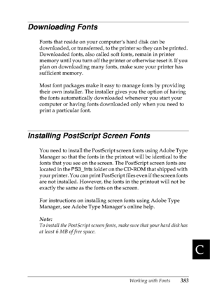 Page 396Working with Fonts383
C
C
C
C
C
C
C
C
C
C
C
C
Downloading Fonts
Fonts that reside on your computer’s hard disk can be 
downloaded, or transferred, to the printer so they can be printed. 
Downloaded fonts, also called soft fonts, remain in printer 
memory until you turn off the printer or otherwise reset it. If you 
plan on downloading many fonts, make sure your printer has 
sufficient memory.
Most font packages make it easy to manage fonts by providing 
their own installer. The installer gives you the...