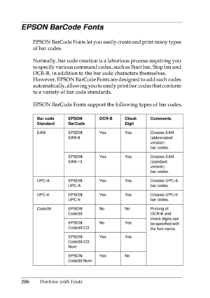 Page 399386Working with Fonts
EPSON BarCode Fonts
EPSON BarCode Fonts let you easily create and print many types 
of bar codes.
Normally, bar code creation is a laborious process requiring you 
to specify various command codes, such as Start bar, Stop bar and 
OCR-B, in addition to the bar code characters themselves. 
However, EPSON BarCode Fonts are designed to add such codes 
automatically, allowing you to easily print bar codes that conform 
to a variety of bar code standards.
EPSON BarCode Fonts support the...